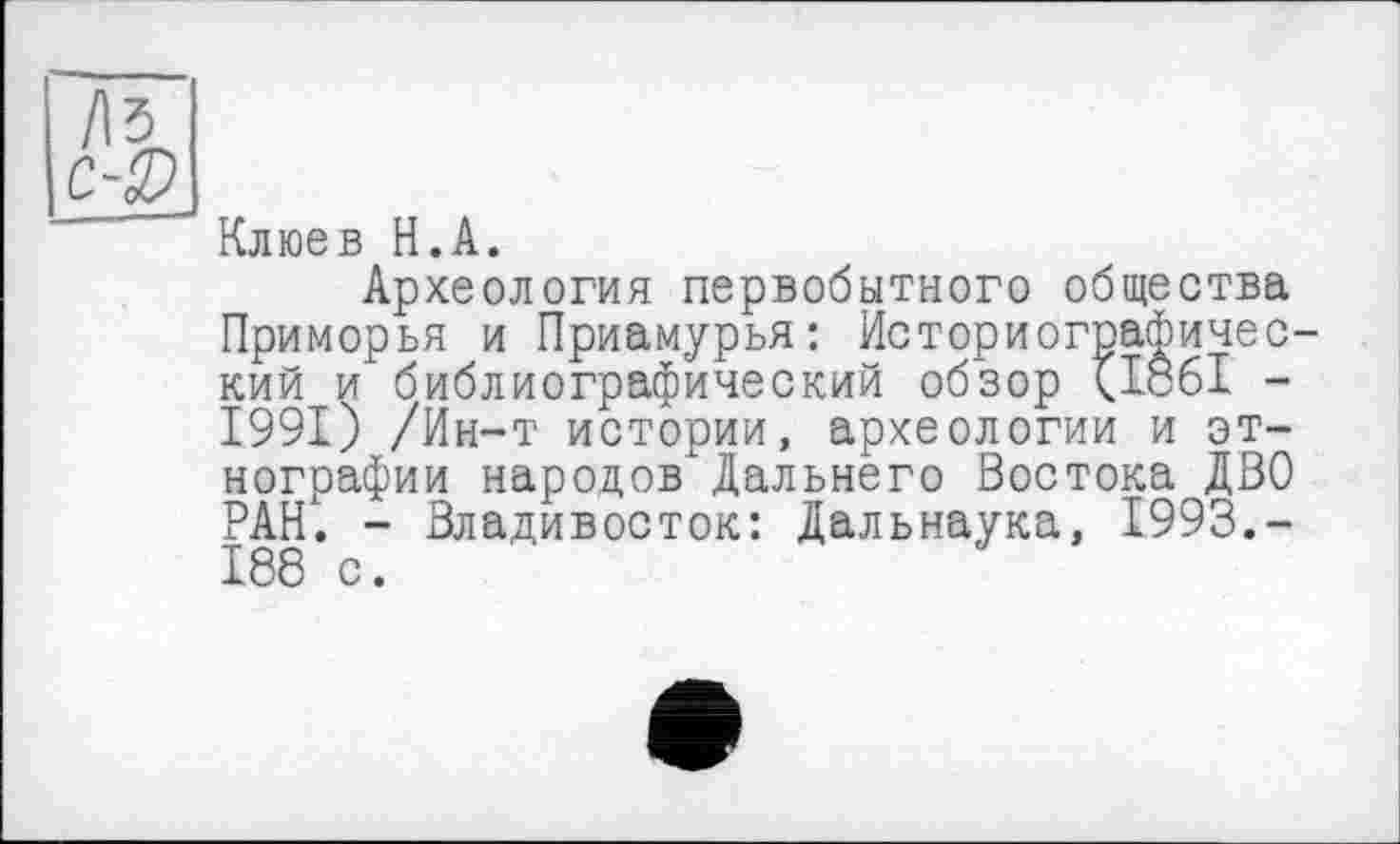 ﻿Клюев H.А.
Археология первобытного общества Приморья и Приамурья: Историографический и библиографический обзор <1861 -1991) /Ин-т истории, археологии и этнографии народов Дальнего Востока ДВО РАН'. - Владивосток: Дальнаука, 1993.-188 с.